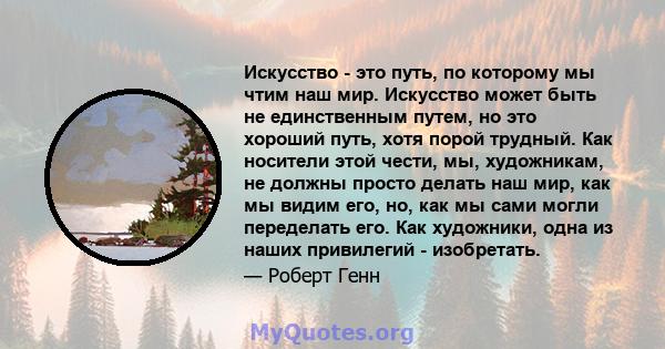 Искусство - это путь, по которому мы чтим наш мир. Искусство может быть не единственным путем, но это хороший путь, хотя порой трудный. Как носители этой чести, мы, художникам, не должны просто делать наш мир, как мы