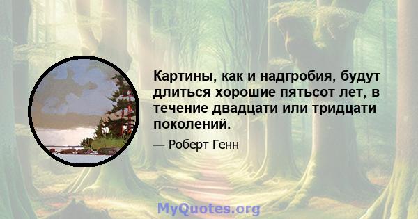 Картины, как и надгробия, будут длиться хорошие пятьсот лет, в течение двадцати или тридцати поколений.