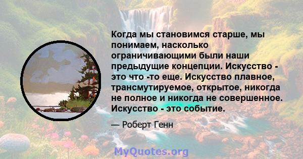 Когда мы становимся старше, мы понимаем, насколько ограничивающими были наши предыдущие концепции. Искусство - это что -то еще. Искусство плавное, трансмутируемое, открытое, никогда не полное и никогда не совершенное.