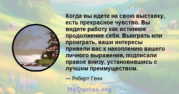 Когда вы идете на свою выставку, есть прекрасное чувство. Вы видите работу как истинное продолжение себя. Выиграть или проиграть, ваши интересы привели вас к накоплению вашего личного выражения, подписали правое внизу,