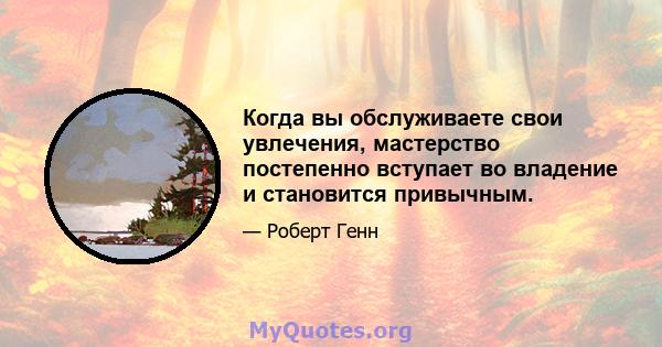 Когда вы обслуживаете свои увлечения, мастерство постепенно вступает во владение и становится привычным.