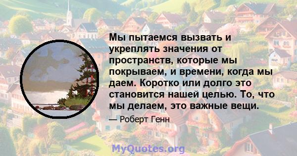 Мы пытаемся вызвать и укреплять значения от пространств, которые мы покрываем, и времени, когда мы даем. Коротко или долго это становится нашей целью. То, что мы делаем, это важные вещи.