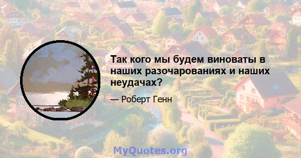 Так кого мы будем виноваты в наших разочарованиях и наших неудачах?