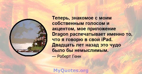 Теперь, знакомое с моим собственным голосом и акцентом, мое приложение Dragon распечатывает именно то, что я говорю в свой iPad. Двадцать лет назад это чудо было бы немыслимым.