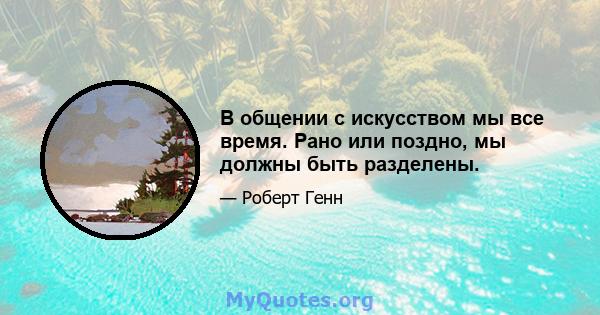 В общении с искусством мы все время. Рано или поздно, мы должны быть разделены.