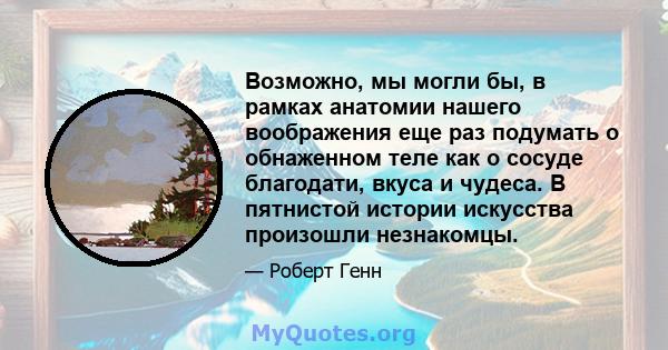 Возможно, мы могли бы, в рамках анатомии нашего воображения еще раз подумать о обнаженном теле как о сосуде благодати, вкуса и чудеса. В пятнистой истории искусства произошли незнакомцы.