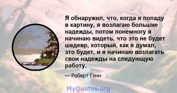 Я обнаружил, что, когда я попаду в картину, я возлагаю большие надежды, потом понемногу я начинаю видеть, что это не будет шедевр, который, как я думал, это будет, и я начинаю возлагать свои надежды на следующую работу.