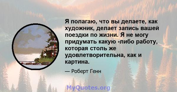 Я полагаю, что вы делаете, как художник, делает запись вашей поездки по жизни. Я не могу придумать какую -либо работу, которая столь же удовлетворительна, как и картина.