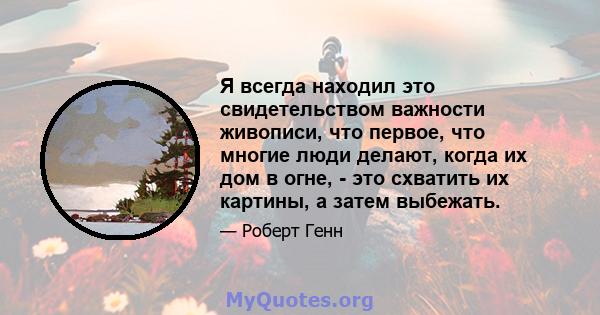 Я всегда находил это свидетельством важности живописи, что первое, что многие люди делают, когда их дом в огне, - это схватить их картины, а затем выбежать.