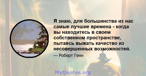 Я знаю, для большинства из нас самые лучшие времена - когда вы находитесь в своем собственном пространстве, пытаясь выжать качество из несовершенных возможностей.