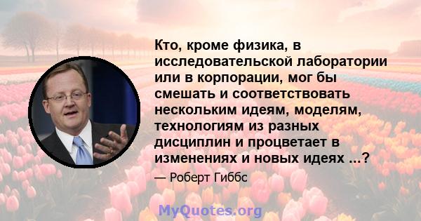 Кто, кроме физика, в исследовательской лаборатории или в корпорации, мог бы смешать и соответствовать нескольким идеям, моделям, технологиям из разных дисциплин и процветает в изменениях и новых идеях ...?