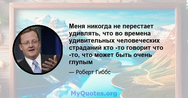 Меня никогда не перестает удивлять, что во времена удивительных человеческих страданий кто -то говорит что -то, что может быть очень глупым