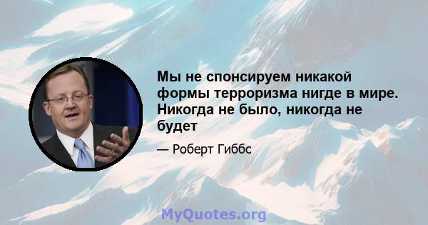 Мы не спонсируем никакой формы терроризма нигде в мире. Никогда не было, никогда не будет