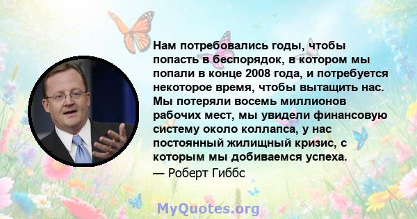 Нам потребовались годы, чтобы попасть в беспорядок, в котором мы попали в конце 2008 года, и потребуется некоторое время, чтобы вытащить нас. Мы потеряли восемь миллионов рабочих мест, мы увидели финансовую систему