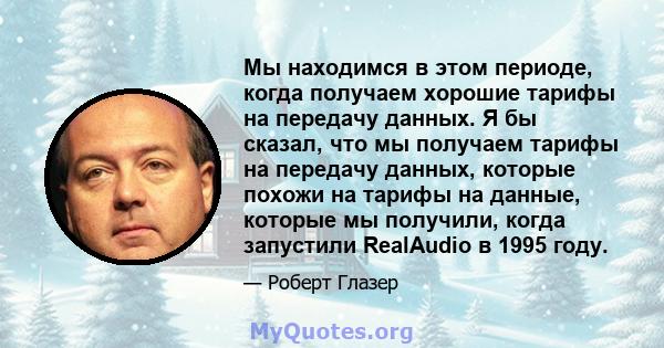 Мы находимся в этом периоде, когда получаем хорошие тарифы на передачу данных. Я бы сказал, что мы получаем тарифы на передачу данных, которые похожи на тарифы на данные, которые мы получили, когда запустили RealAudio в 