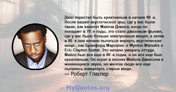 Джаз перестал быть креативным в начале 80 -х. После вашей акустической эры, где у вас были такие, как квинтет Майлза Дэвиса, когда он попадает в 70 -е годы, это стало джазовым фьюжн, где у вас было больше электронных