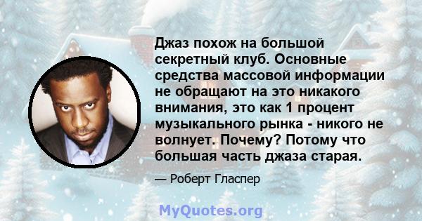 Джаз похож на большой секретный клуб. Основные средства массовой информации не обращают на это никакого внимания, это как 1 процент музыкального рынка - никого не волнует. Почему? Потому что большая часть джаза старая.