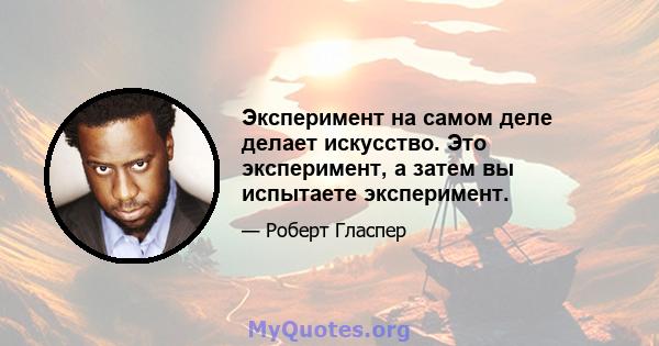 Эксперимент на самом деле делает искусство. Это эксперимент, а затем вы испытаете эксперимент.