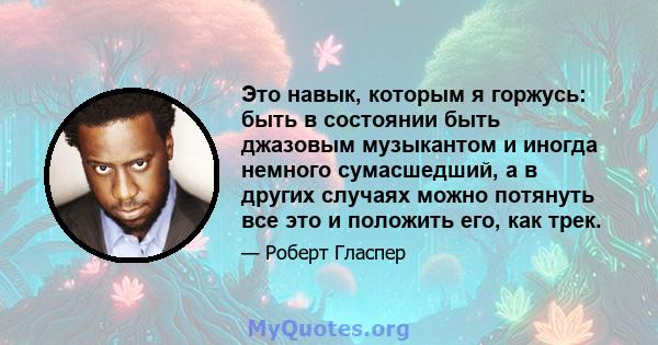 Это навык, которым я горжусь: быть в состоянии быть джазовым музыкантом и иногда немного сумасшедший, а в других случаях можно потянуть все это и положить его, как трек.