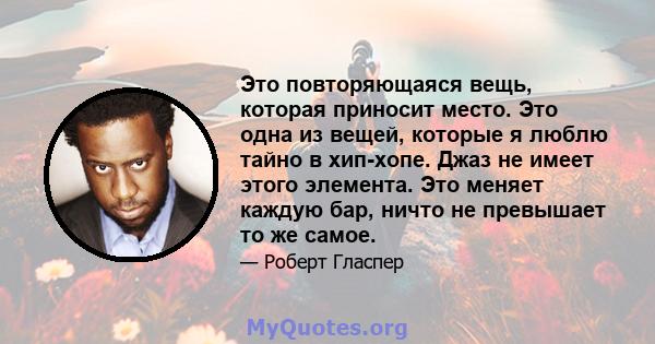 Это повторяющаяся вещь, которая приносит место. Это одна из вещей, которые я люблю тайно в хип-хопе. Джаз не имеет этого элемента. Это меняет каждую бар, ничто не превышает то же самое.