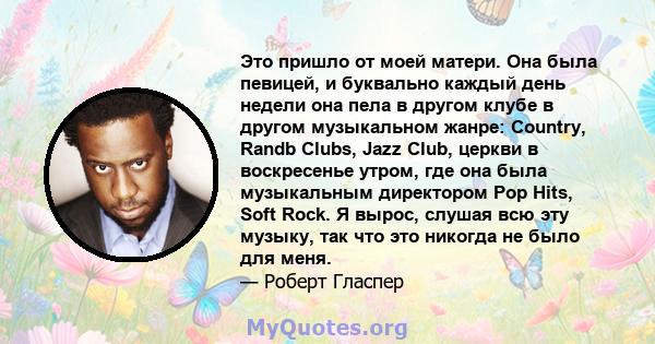 Это пришло от моей матери. Она была певицей, и буквально каждый день недели она пела в другом клубе в другом музыкальном жанре: Country, Randb Clubs, Jazz Club, церкви в воскресенье утром, где она была музыкальным