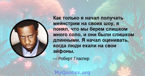 Как только я начал получать мейнстрим на своих шоу, я понял, что мы берем слишком много соло, и они были слишком длинными. Я начал оценивать, когда люди ехали на свои айфоны.