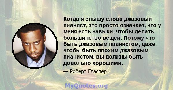 Когда я слышу слова джазовый пианист, это просто означает, что у меня есть навыки, чтобы делать большинство вещей. Потому что быть джазовым пианистом, даже чтобы быть плохим джазовым пианистом, вы должны быть довольно