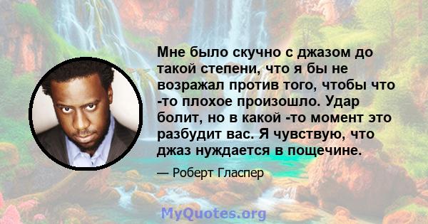 Мне было скучно с джазом до такой степени, что я бы не возражал против того, чтобы что -то плохое произошло. Удар болит, но в какой -то момент это разбудит вас. Я чувствую, что джаз нуждается в пощечине.