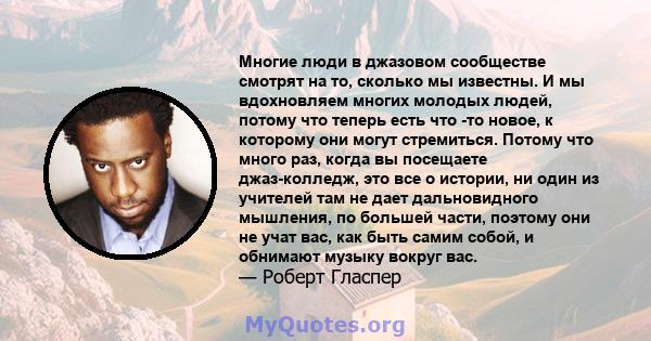 Многие люди в джазовом сообществе смотрят на то, сколько мы известны. И мы вдохновляем многих молодых людей, потому что теперь есть что -то новое, к которому они могут стремиться. Потому что много раз, когда вы