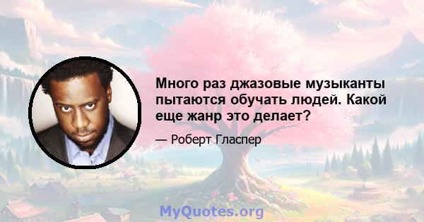 Много раз джазовые музыканты пытаются обучать людей. Какой еще жанр это делает?