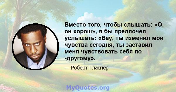 Вместо того, чтобы слышать: «О, он хорош», я бы предпочел услышать: «Вау, ты изменил мои чувства сегодня, ты заставил меня чувствовать себя по -другому».