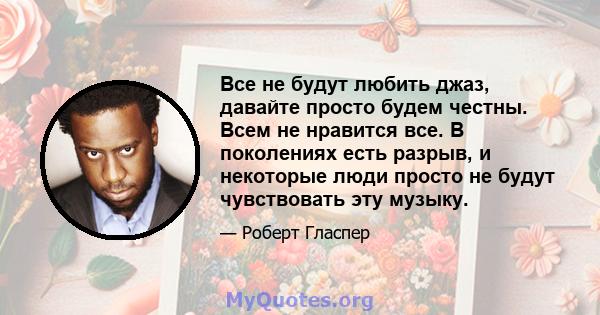 Все не будут любить джаз, давайте просто будем честны. Всем не нравится все. В поколениях есть разрыв, и некоторые люди просто не будут чувствовать эту музыку.