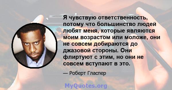 Я чувствую ответственность, потому что большинство людей любят меня, которые являются моим возрастом или моложе, они не совсем добираются до джазовой стороны. Они флиртуют с этим, но они не совсем вступают в это.