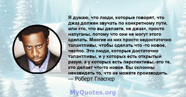 Я думаю, что люди, которые говорят, что джаз должен звучать по конкретному пути, или «то, что вы делаете, не джаз», просто напуганы, потому что они не могут этого сделать. Многие из них просто недостаточно талантливы,