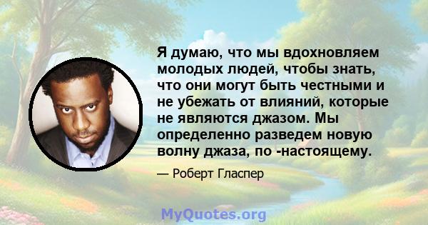 Я думаю, что мы вдохновляем молодых людей, чтобы знать, что они могут быть честными и не убежать от влияний, которые не являются джазом. Мы определенно разведем новую волну джаза, по -настоящему.