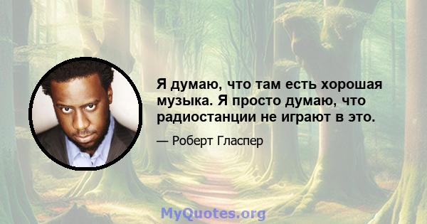 Я думаю, что там есть хорошая музыка. Я просто думаю, что радиостанции не играют в это.