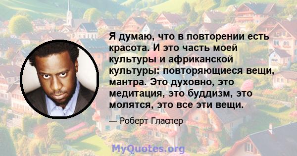 Я думаю, что в повторении есть красота. И это часть моей культуры и африканской культуры: повторяющиеся вещи, мантра. Это духовно, это медитация, это буддизм, это молятся, это все эти вещи.