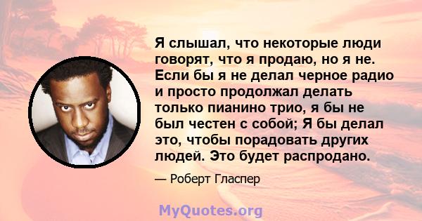 Я слышал, что некоторые люди говорят, что я продаю, но я не. Если бы я не делал черное радио и просто продолжал делать только пианино трио, я бы не был честен с собой; Я бы делал это, чтобы порадовать других людей. Это