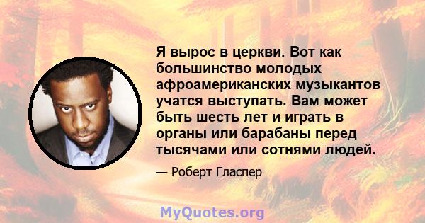 Я вырос в церкви. Вот как большинство молодых афроамериканских музыкантов учатся выступать. Вам может быть шесть лет и играть в органы или барабаны перед тысячами или сотнями людей.