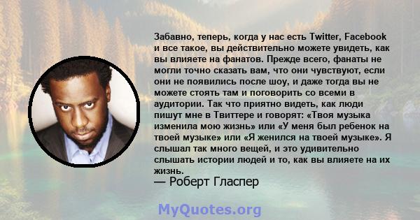 Забавно, теперь, когда у нас есть Twitter, Facebook и все такое, вы действительно можете увидеть, как вы влияете на фанатов. Прежде всего, фанаты не могли точно сказать вам, что они чувствуют, если они не появились