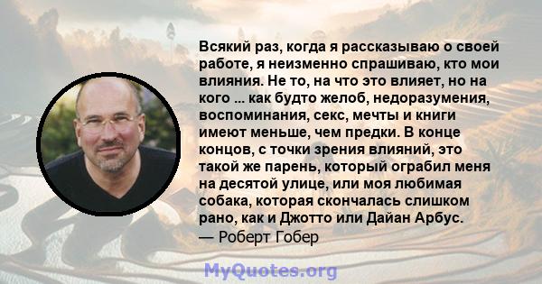 Всякий раз, когда я рассказываю о своей работе, я неизменно спрашиваю, кто мои влияния. Не то, на что это влияет, но на кого ... как будто желоб, недоразумения, воспоминания, секс, мечты и книги имеют меньше, чем