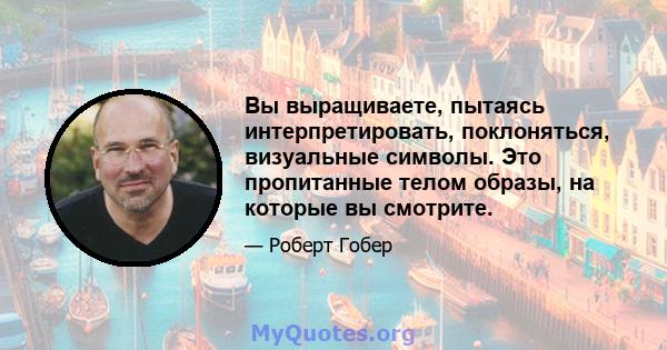 Вы выращиваете, пытаясь интерпретировать, поклоняться, визуальные символы. Это пропитанные телом образы, на которые вы смотрите.