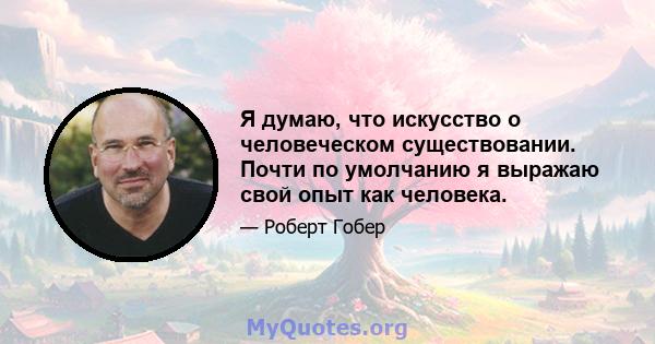 Я думаю, что искусство о человеческом существовании. Почти по умолчанию я выражаю свой опыт как человека.