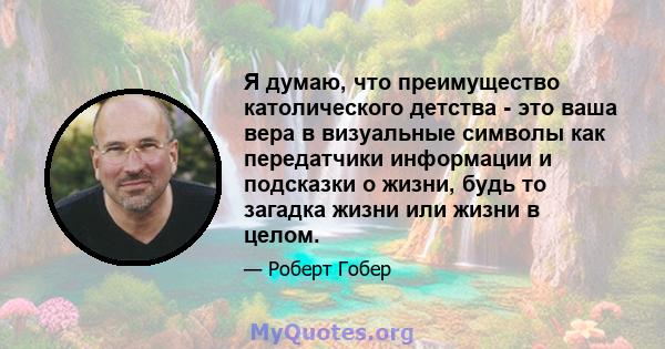 Я думаю, что преимущество католического детства - это ваша вера в визуальные символы как передатчики информации и подсказки о жизни, будь то загадка жизни или жизни в целом.