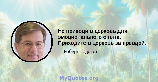 Не приходи в церковь для эмоционального опыта. Приходите в церковь за правдой.