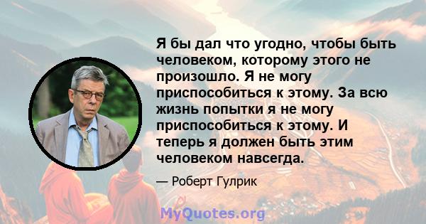 Я бы дал что угодно, чтобы быть человеком, которому этого не произошло. Я не могу приспособиться к этому. За всю жизнь попытки я не могу приспособиться к этому. И теперь я должен быть этим человеком навсегда.