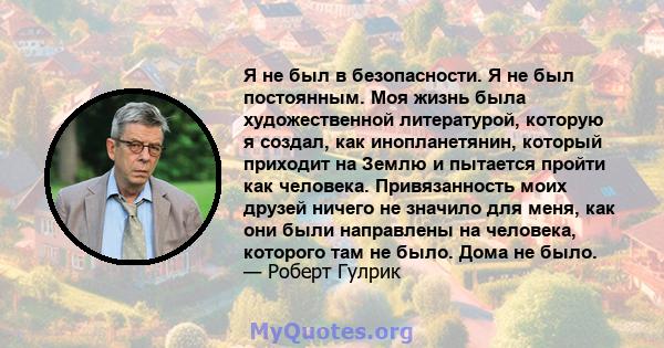 Я не был в безопасности. Я не был постоянным. Моя жизнь была художественной литературой, которую я создал, как инопланетянин, который приходит на Землю и пытается пройти как человека. Привязанность моих друзей ничего не 