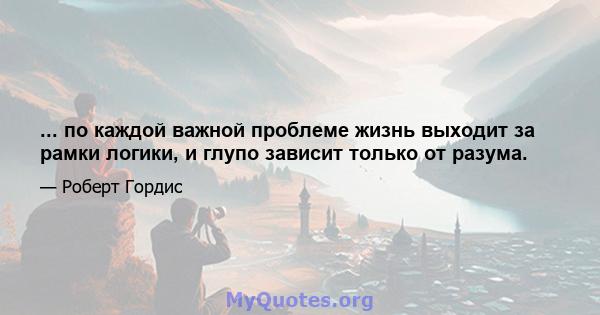 ... по каждой важной проблеме жизнь выходит за рамки логики, и глупо зависит только от разума.