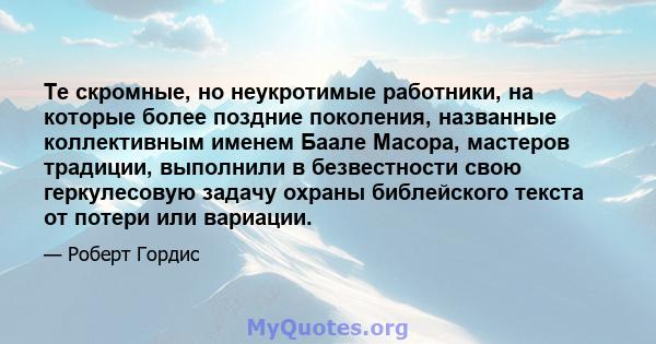 Те скромные, но неукротимые работники, на которые более поздние поколения, названные коллективным именем Баале Масора, мастеров традиции, выполнили в безвестности свою геркулесовую задачу охраны библейского текста от