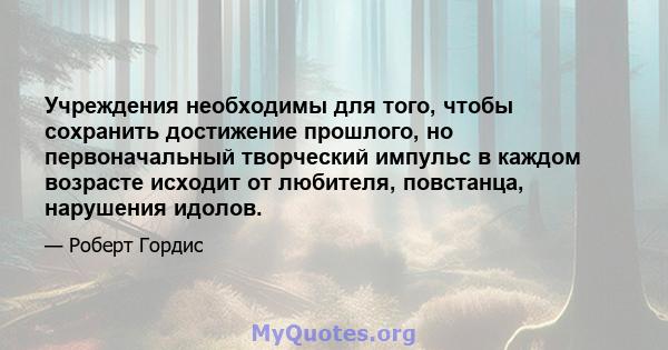 Учреждения необходимы для того, чтобы сохранить достижение прошлого, но первоначальный творческий импульс в каждом возрасте исходит от любителя, повстанца, нарушения идолов.